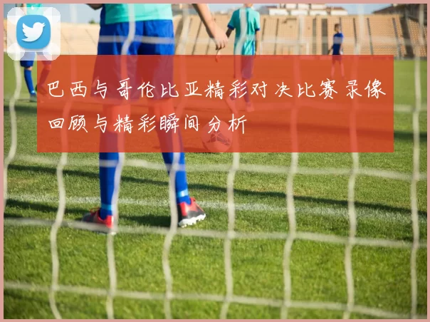 巴西与哥伦比亚精彩对决比赛录像回顾与精彩瞬间分析