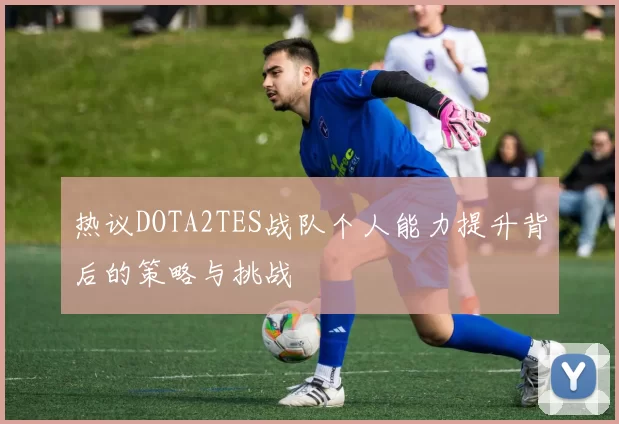 热议DOTA2TES战队个人能力提升背后的策略与挑战