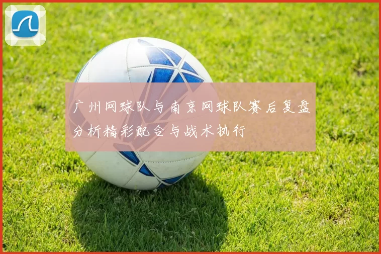 广州网球队与南京网球队赛后复盘分析精彩配合与战术执行