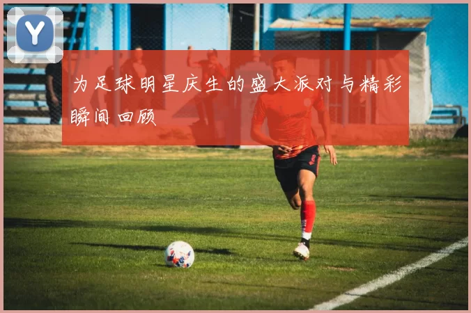 为足球明星庆生的盛大派对与精彩瞬间回顾