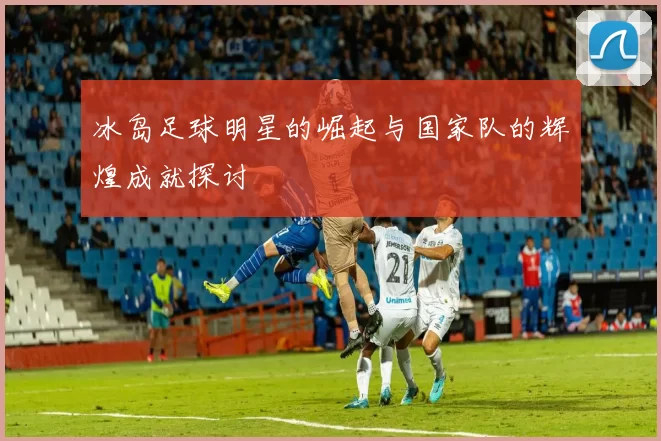 冰岛足球明星的崛起与国家队的辉煌成就探讨