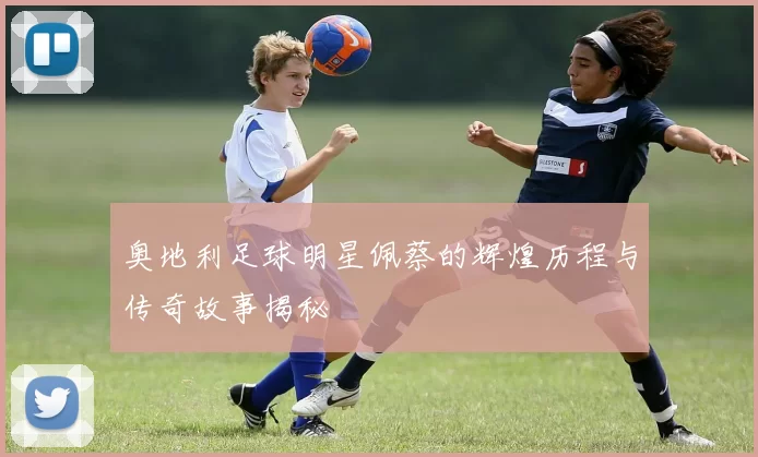 奥地利足球明星佩蔡的辉煌历程与传奇故事揭秘