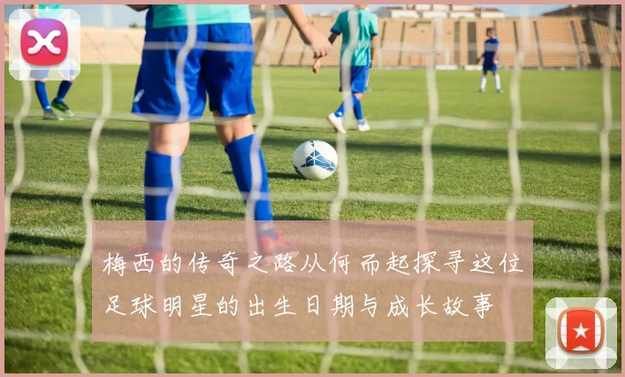 梅西的传奇之路从何而起探寻这位足球明星的出生日期与成长故事