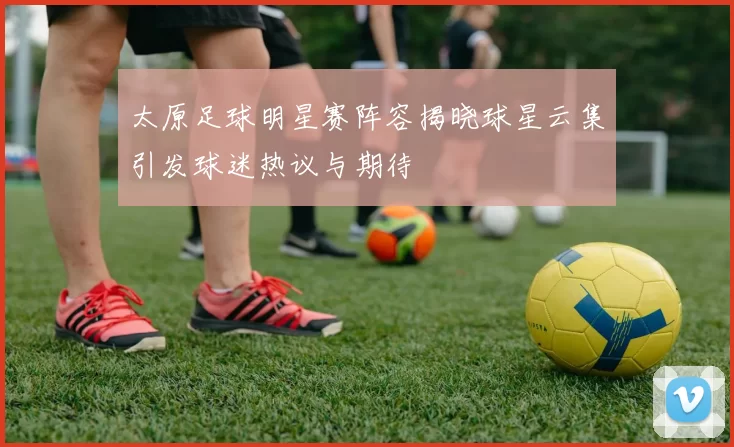 太原足球明星赛阵容揭晓球星云集引发球迷热议与期待