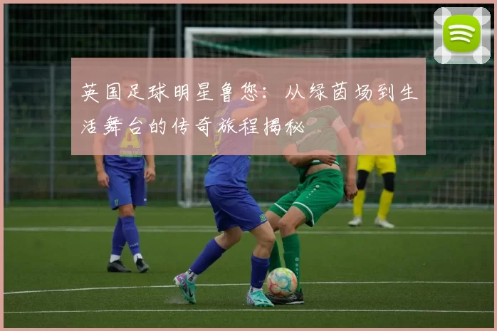 英国足球明星鲁您：从绿茵场到生活舞台的传奇旅程揭秘