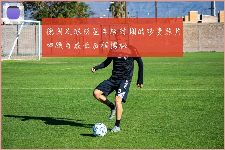 德国足球明星年轻时期的珍贵照片回顾与成长历程揭秘