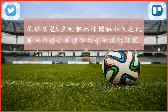 足球明星C罗的假动作揭秘如何在比赛中巧妙运用迷惑对手的技巧与策略