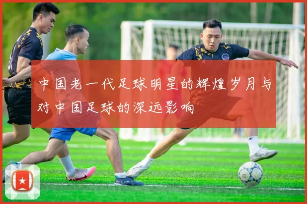 中国老一代足球明星的辉煌岁月与对中国足球的深远影响