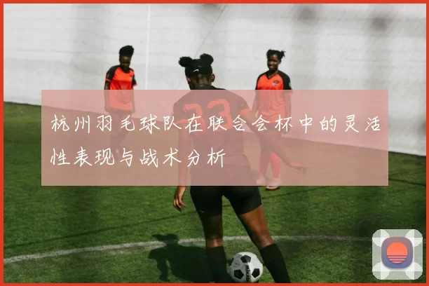 杭州羽毛球队在联合会杯中的灵活性表现与战术分析
