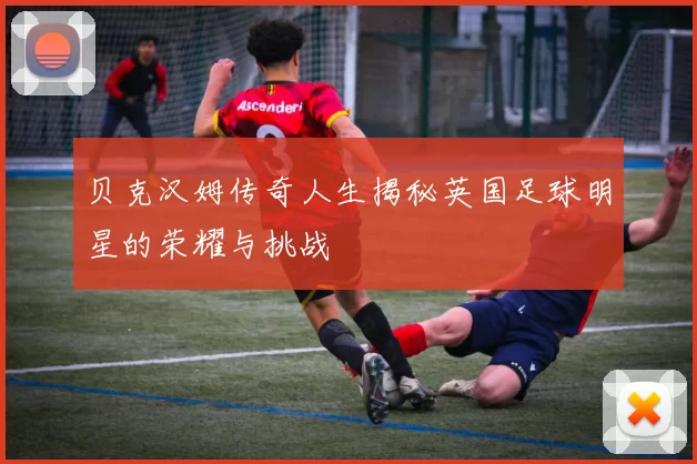 贝克汉姆传奇人生揭秘英国足球明星的荣耀与挑战