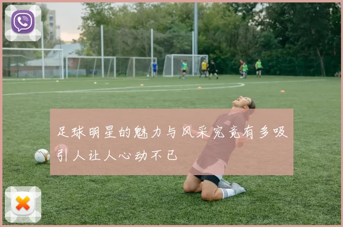 足球明星的魅力与风采究竟有多吸引人让人心动不已