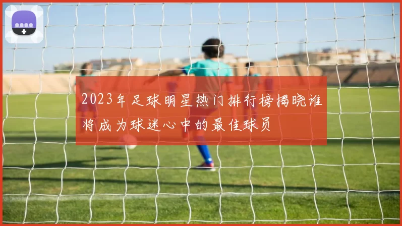 2023年足球明星热门排行榜揭晓谁将成为球迷心中的最佳球员