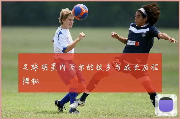 足球明星内马尔的故乡与成长历程揭秘