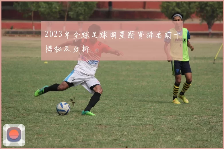 2023年全球足球明星薪资排名前十揭秘及分析