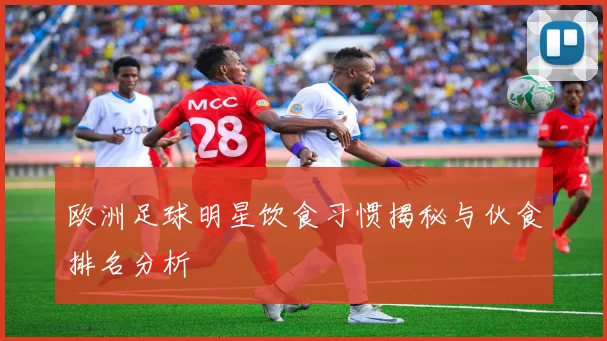 欧洲足球明星饮食习惯揭秘与伙食排名分析