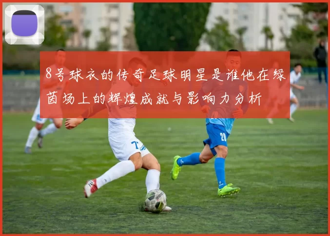 8号球衣的传奇足球明星是谁他在绿茵场上的辉煌成就与影响力分析