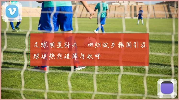 足球明星孙兴慜回归故乡韩国引发球迷热烈追捧与欢呼