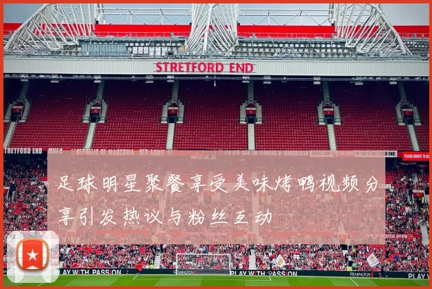 足球明星聚餐享受美味烤鸭视频分享引发热议与粉丝互动