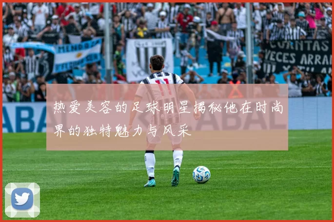 热爱美容的足球明星揭秘他在时尚界的独特魅力与风采