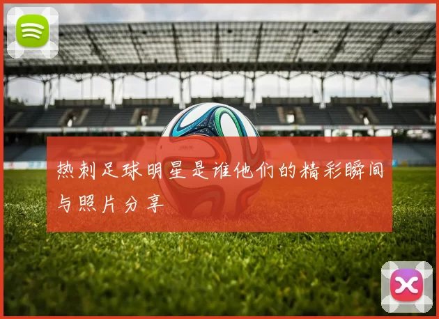 热刺足球明星是谁他们的精彩瞬间与照片分享