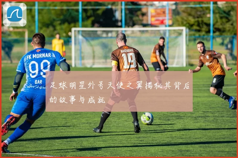 足球明星外号天使之翼揭秘其背后的故事与成就