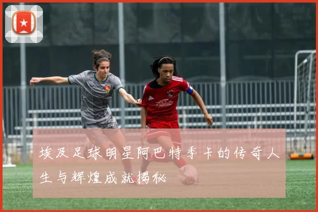 埃及足球明星阿巴特季卡的传奇人生与辉煌成就揭秘