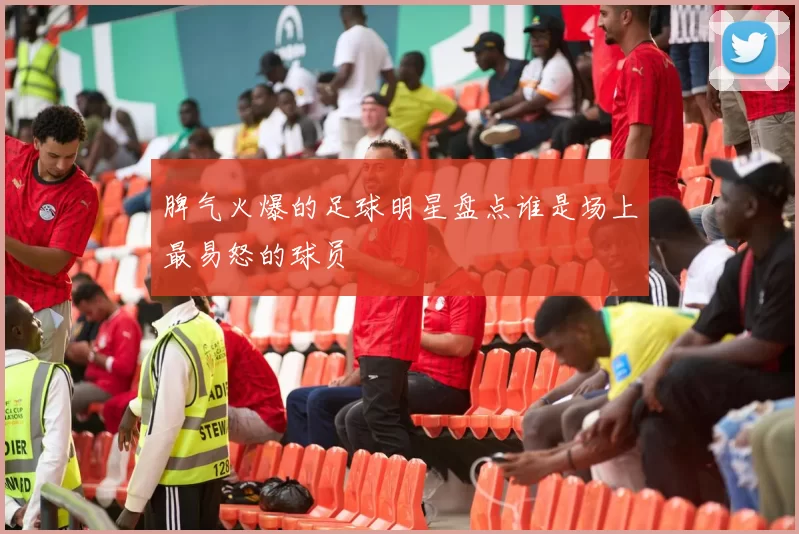 脾气火爆的足球明星盘点谁是场上最易怒的球员