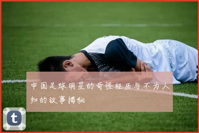 中国足球明星的奇怪经历与不为人知的故事揭秘