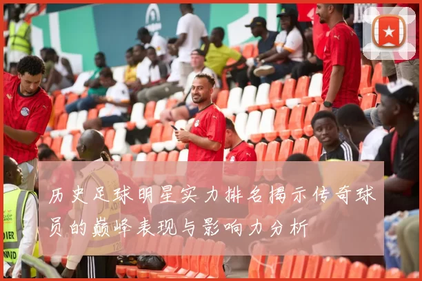 历史足球明星实力排名揭示传奇球员的巅峰表现与影响力分析