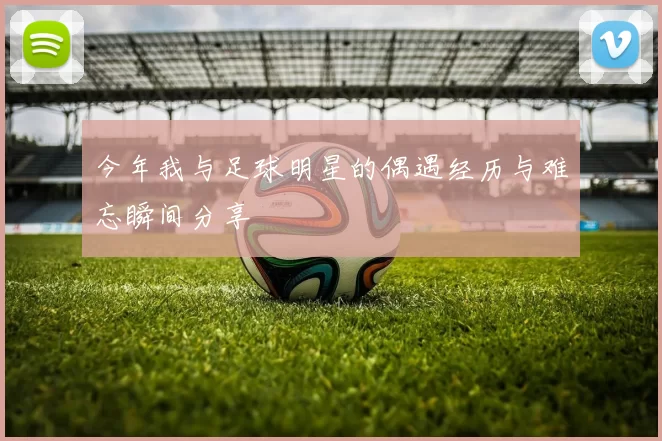 今年我与足球明星的偶遇经历与难忘瞬间分享