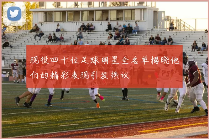 现役四十位足球明星全名单揭晓他们的精彩表现引发热议