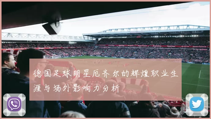 德国足球明星厄齐尔的辉煌职业生涯与场外影响力分析