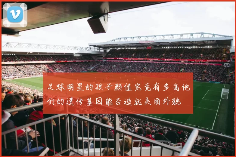 足球明星的孩子颜值究竟有多高他们的遗传基因能否造就美丽外貌