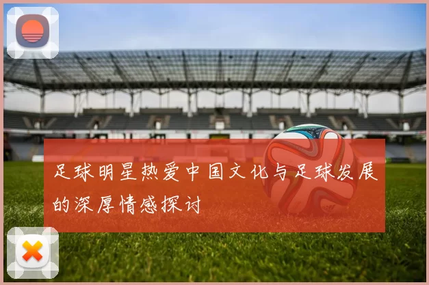 足球明星热爱中国文化与足球发展的深厚情感探讨