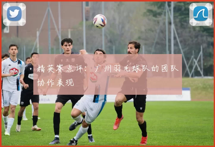 精英赛点评：广州羽毛球队的团队协作表现