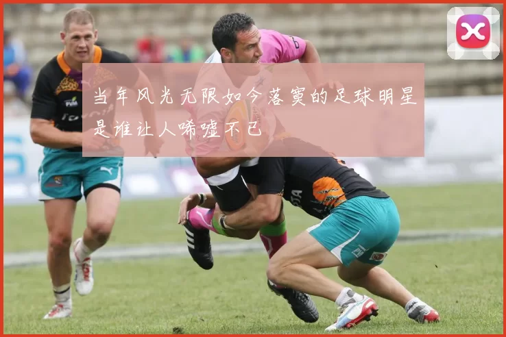 当年风光无限如今落寞的足球明星是谁让人唏嘘不已