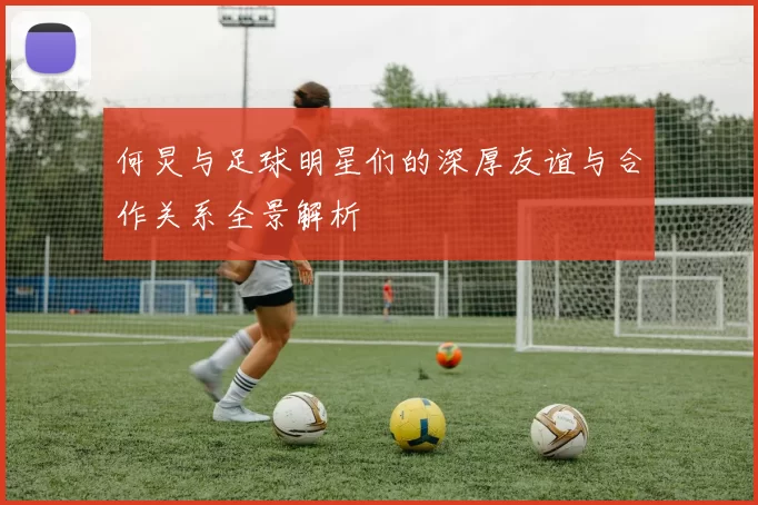 何炅与足球明星们的深厚友谊与合作关系全景解析