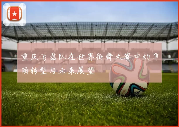 重庆飞盘队在世界街舞大赛中的华丽转型与未来展望