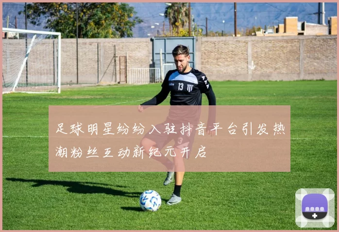 足球明星纷纷入驻抖音平台引发热潮粉丝互动新纪元开启