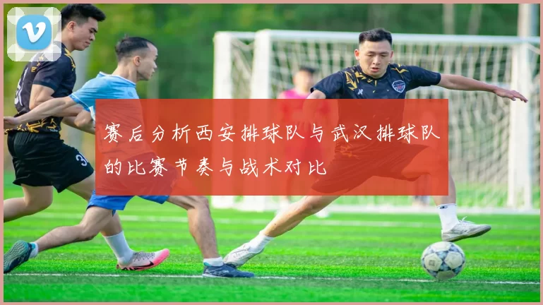 赛后分析西安排球队与武汉排球队的比赛节奏与战术对比