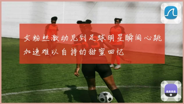 女粉丝激动见到足球明星瞬间心跳加速难以自持的甜蜜回忆