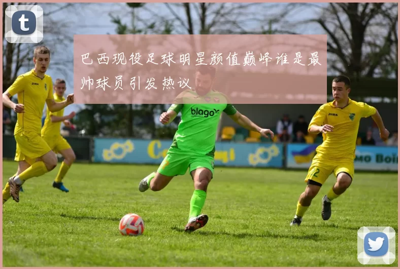 巴西现役足球明星颜值巅峰谁是最帅球员引发热议