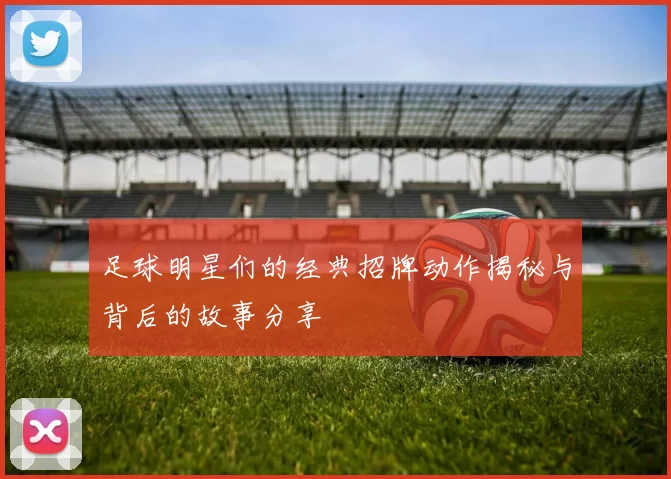 足球明星们的经典招牌动作揭秘与背后的故事分享