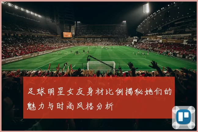 足球明星女友身材比例揭秘她们的魅力与时尚风格分析